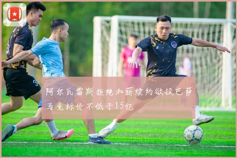 阿尔瓦雷斯拒绝加薪续约欲投巴萨马竞标价不低于15亿