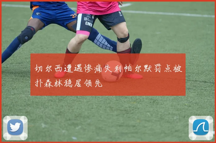 切尔西遭遇惨痛失利帕尔默罚点被扑森林稳居领先