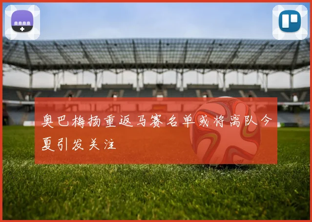 奥巴梅扬重返马赛名单或将离队今夏引发关注