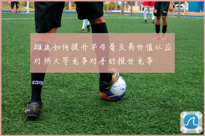 雄鹿如何提升字母哥交易价值以应对热火等竞争对手的报价竞争