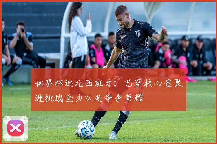 世界杯巡礼西班牙：巴萨核心重聚迎挑战全力以赴争夺荣耀