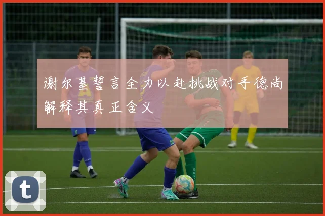 谢尔基誓言全力以赴挑战对手德尚解释其真正含义