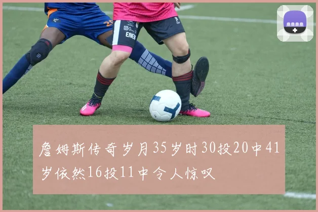 詹姆斯传奇岁月35岁时30投20中41岁依然16投11中令人惊叹