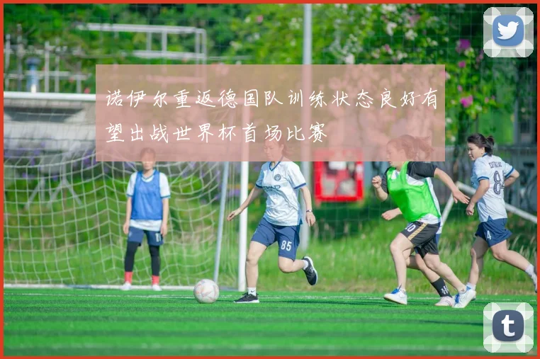诺伊尔重返德国队训练状态良好有望出战世界杯首场比赛