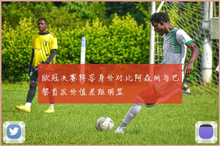 欧冠决赛阵容身价对比阿森纳与巴黎首发价值差距明显
