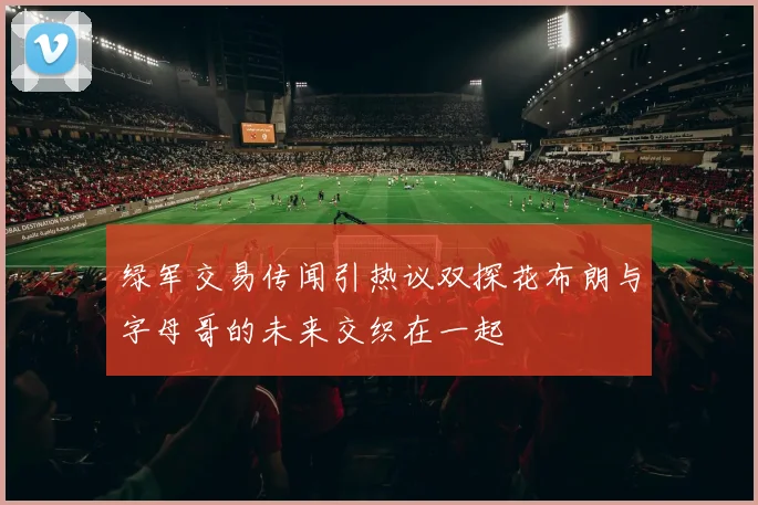 绿军交易传闻引热议双探花布朗与字母哥的未来交织在一起