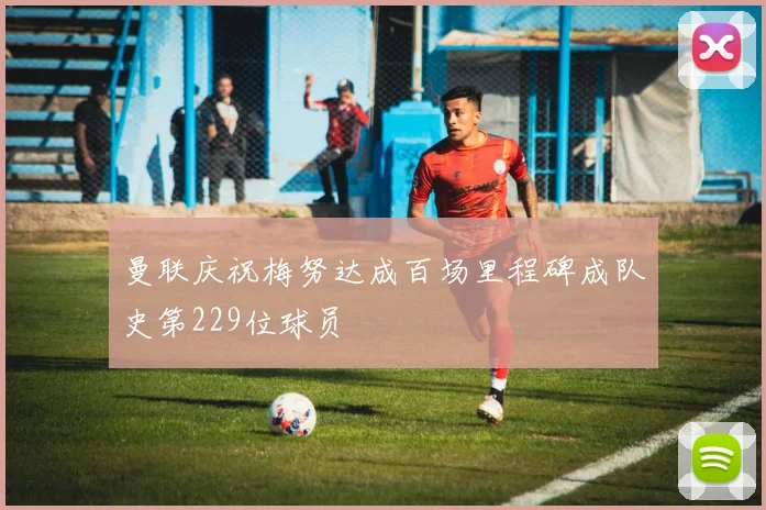 曼联庆祝梅努达成百场里程碑成队史第229位球员