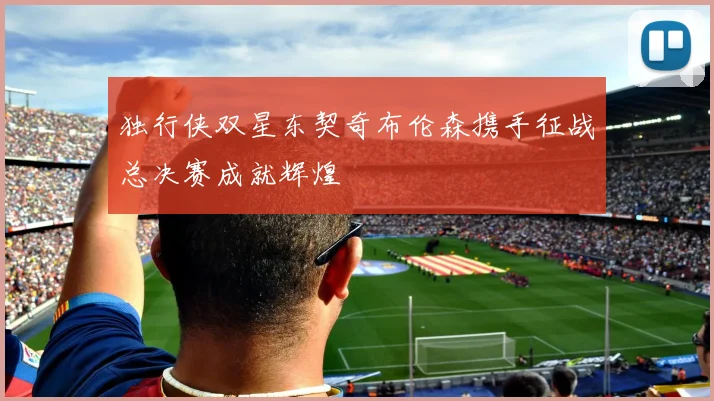 独行侠双星东契奇布伦森携手征战总决赛成就辉煌