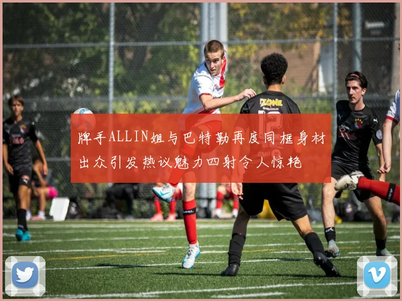 牌手ALLIN姐与巴特勒再度同框身材出众引发热议魅力四射令人惊艳