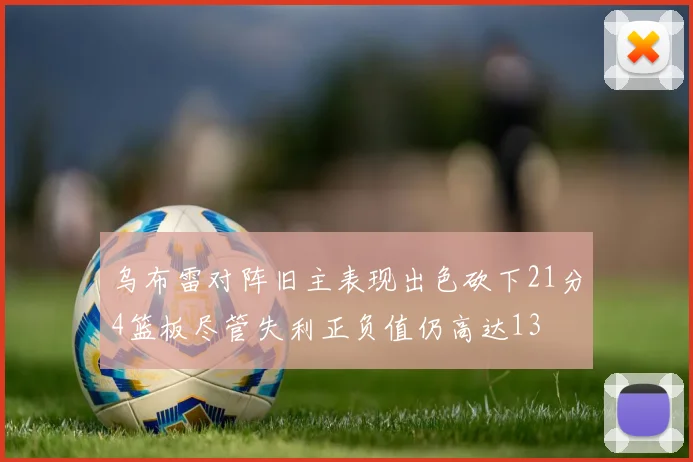 乌布雷对阵旧主表现出色砍下21分4篮板尽管失利正负值仍高达13