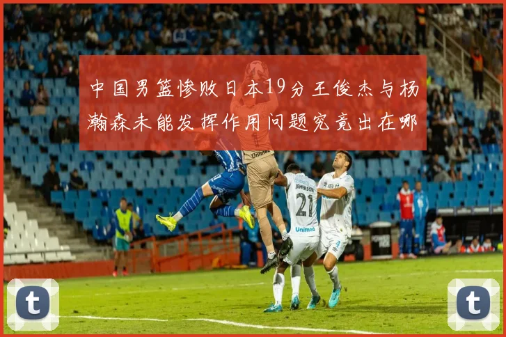 中国男篮惨败日本19分王俊杰与杨瀚森未能发挥作用问题究竟出在哪儿