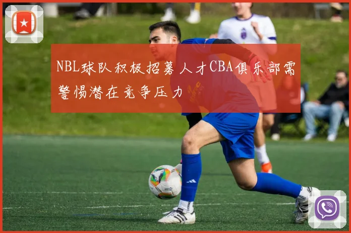 NBL球队积极招募人才CBA俱乐部需警惕潜在竞争压力