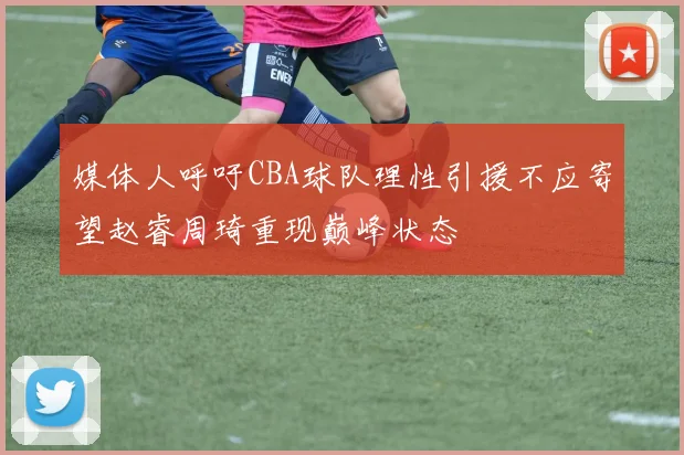 媒体人呼吁CBA球队理性引援不应寄望赵睿周琦重现巅峰状态