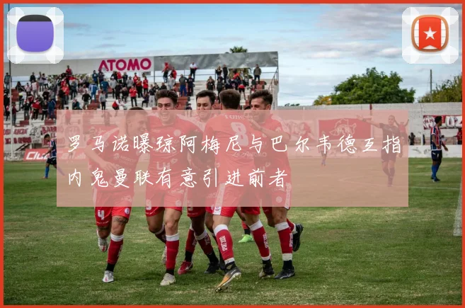罗马诺曝琼阿梅尼与巴尔韦德互指内鬼曼联有意引进前者