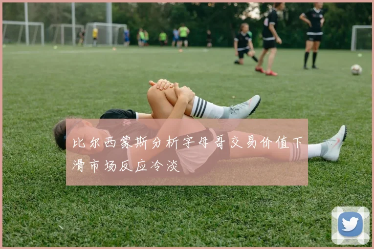 比尔西蒙斯分析字母哥交易价值下滑市场反应冷淡
