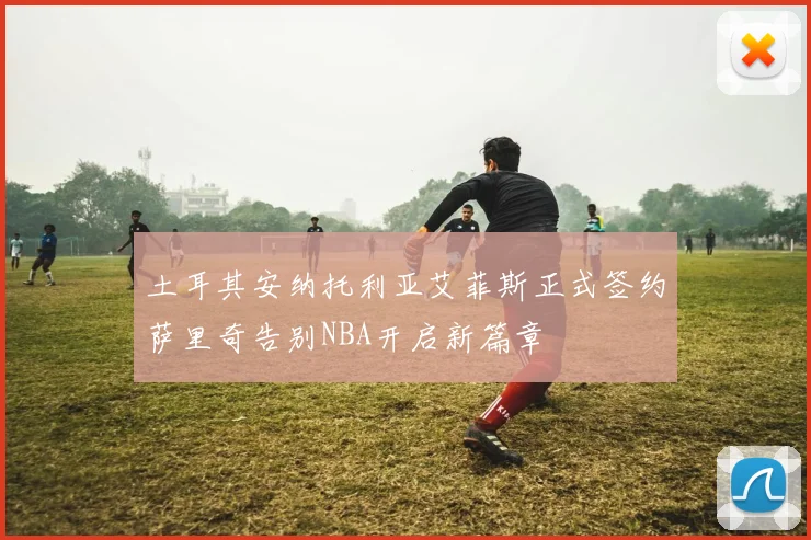 土耳其安纳托利亚艾菲斯正式签约萨里奇告别NBA开启新篇章