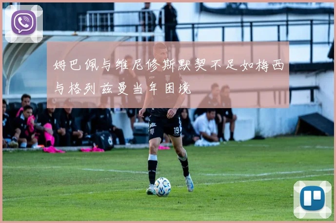 姆巴佩与维尼修斯默契不足如梅西与格列兹曼当年困境
