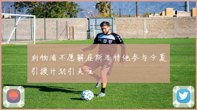 利物浦不愿解雇斯洛特他参与今夏引援计划引关注