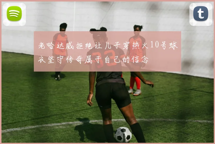 老哈达威拒绝让儿子穿热火10号球衣坚守传奇属于自己的信念