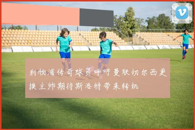 利物浦传奇球员呼吁曼联切尔西更换主帅期待斯洛特带来转机